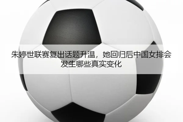 朱婷世联赛复出话题升温，她回归后中国女排会发生哪些真实变化